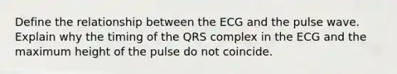 Define the relationship between the ECG and the pulse wave. Explain why the timing of the QRS complex in the ECG and the maximum height of the pulse do not coincide.