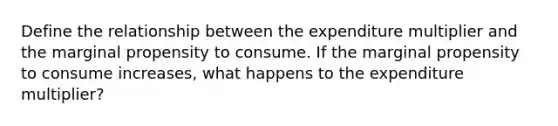 Define the relationship between the expenditure multiplier and the marginal propensity to consume. If the marginal propensity to consume increases, what happens to the expenditure multiplier?