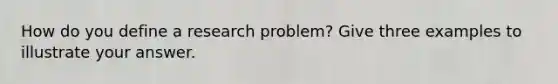 How do you define a research problem? Give three examples to illustrate your answer.