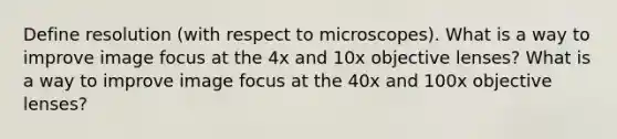 Define resolution (with respect to microscopes). What is a way to improve image focus at the 4x and 10x objective lenses? What is a way to improve image focus at the 40x and 100x objective lenses?