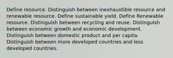 Define resource. Distinguish between inexhaustible resource and renewable resource. Define sustainable yield. Define Renewable resource. Distinguish between recycling and reuse. Distinguish between economic growth and economic development. Distinguish between domestic product and per capita. Distinguish between more developed countries and less developed countries.