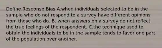 Define Response Bias A.when individuals selected to be in the sample who do not respond to a survey have different opinions from those who do. B. when answers on a survey do not reflect the true feelings of the respondent. C.the technique used to obtain the individuals to be in the sample tends to favor one part of the population over another.