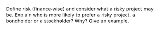 Define risk (finance-wise) and consider what a risky project may be. Explain who is more likely to prefer a risky project, a bondholder or a stockholder? Why? Give an example.