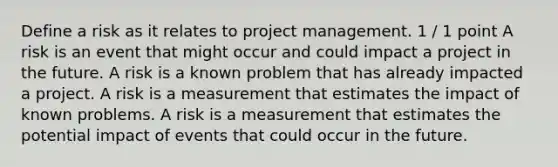 Define a risk as it relates to project management. 1 / 1 point A risk is an event that might occur and could impact a project in the future. A risk is a known problem that has already impacted a project. A risk is a measurement that estimates the impact of known problems. A risk is a measurement that estimates the potential impact of events that could occur in the future.