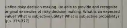 Define risky decision making. Be able to provide and recognize original examples of risky decision making. What is an expected value? What is subjective utility? What is subjective probability? (pp. 376-377)