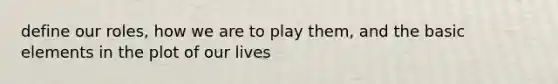 define our roles, how we are to play them, and the basic elements in the plot of our lives