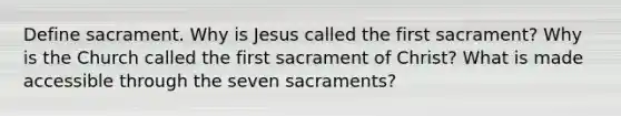 Define sacrament. Why is Jesus called the first sacrament? Why is the Church called the first sacrament of Christ? What is made accessible through the seven sacraments?