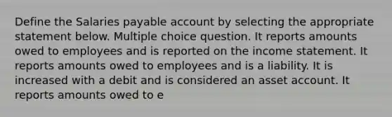 Define the Salaries payable account by selecting the appropriate statement below. Multiple choice question. It reports amounts owed to employees and is reported on the income statement. It reports amounts owed to employees and is a liability. It is increased with a debit and is considered an asset account. It reports amounts owed to e