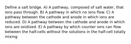 Define a salt bridge. A) A pathway, composed of salt water, that ions pass through. B) A pathway in which no ions flow. C) A pathway between the cathode and anode in which ions are reduced. D) A pathway between the cathode and anode in which ions are oxidized. E) A pathway by which counter ions can flow between the half-cells without the solutions in the half-cell totally mixing