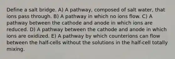 Define a salt bridge. A) A pathway, composed of salt water, that ions pass through. B) A pathway in which no ions flow. C) A pathway between the cathode and anode in which ions are reduced. D) A pathway between the cathode and anode in which ions are oxidized. E) A pathway by which counterions can flow between the half-cells without the solutions in the half-cell totally mixing.