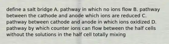 define a salt bridge A. pathway in which no ions flow B. pathway between the cathode and anode which ions are reduced C. pathway between cathode and anode in which ions oxidized D. pathway by which counter ions can flow between the half cells without the solutions in the half cell totally mixing