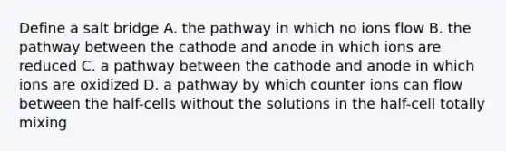 Define a salt bridge A. the pathway in which no ions flow B. the pathway between the cathode and anode in which ions are reduced C. a pathway between the cathode and anode in which ions are oxidized D. a pathway by which counter ions can flow between the half-cells without the solutions in the half-cell totally mixing