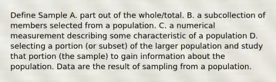 Define Sample A. part out of the whole/total. B. a subcollection of members selected from a population. C. a numerical measurement describing some characteristic of a population D. selecting a portion (or subset) of the larger population and study that portion (the sample) to gain information about the population. Data are the result of sampling from a population.