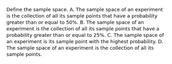 Define the sample space. A. The sample space of an experiment is the collection of all its sample points that have a probability <a href='https://www.questionai.com/knowledge/kNDE5ipeE2-greater-than-or-equal-to' class='anchor-knowledge'>greater than or equal to</a>​ 50%. B. The sample space of an experiment is the collection of all its sample points that have a probability greater than or equal to​ 25%. C. The sample space of an experiment is its sample point with the highest probability. D. The sample space of an experiment is the collection of all its sample points.