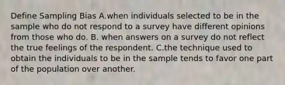 Define Sampling Bias A.when individuals selected to be in the sample who do not respond to a survey have different opinions from those who do. B. when answers on a survey do not reflect the true feelings of the respondent. C.the technique used to obtain the individuals to be in the sample tends to favor one part of the population over another.