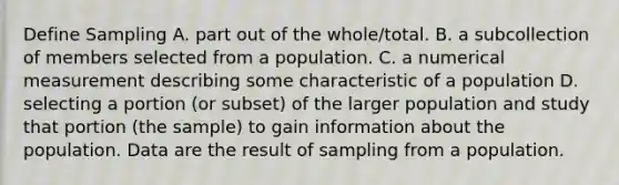 Define Sampling A. part out of the whole/total. B. a subcollection of members selected from a population. C. a numerical measurement describing some characteristic of a population D. selecting a portion (or subset) of the larger population and study that portion (the sample) to gain information about the population. Data are the result of sampling from a population.