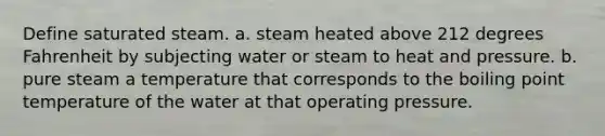 Define saturated steam. a. steam heated above 212 degrees Fahrenheit by subjecting water or steam to heat and pressure. b. pure steam a temperature that corresponds to the boiling point temperature of the water at that operating pressure.