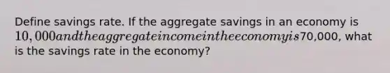 Define savings rate. If the aggregate savings in an economy is 10,000 and the aggregate income in the economy is70,000, what is the savings rate in the economy?