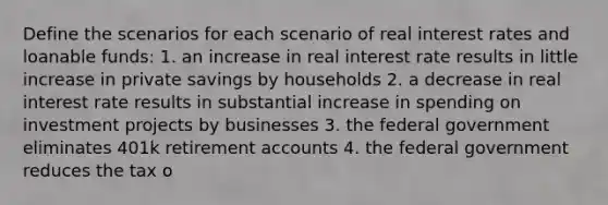 Define the scenarios for each scenario of real interest rates and loanable funds: 1. an increase in real interest rate results in little increase in private savings by households 2. a decrease in real interest rate results in substantial increase in spending on investment projects by businesses 3. the federal government eliminates 401k retirement accounts 4. the federal government reduces the tax o