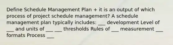 Define Schedule Management Plan + it is an output of which process of project schedule management? A schedule management plan typically includes: ___ development Level of ___ and units of ___ ___ thresholds Rules of ___ measurement ___ formats Process ___