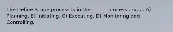 The Define Scope process is in the ______ process group. A) Planning. B) Initiating. C) Executing. D) Monitoring and Controlling.