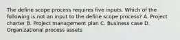 The define scope process requires five inputs. Which of the following is not an input to the define scope process? A. Project charter B. Project management plan C. Business case D. Organizational process assets