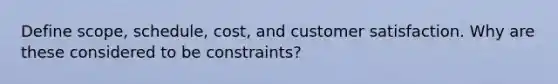 Define scope, schedule, cost, and customer satisfaction. Why are these considered to be constraints?