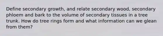 Define secondary growth, and relate secondary wood, secondary phloem and bark to the volume of secondary tissues in a tree trunk. How do tree rings form and what information can we glean from them?