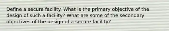 Define a secure facility. What is the primary objective of the design of such a facility? What are some of the secondary objectives of the design of a secure facility?