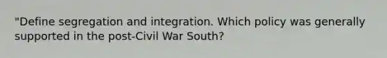 "Define segregation and integration. Which policy was generally supported in the post-Civil War South?