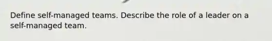 Define self-managed teams. Describe the role of a leader on a self-managed team.