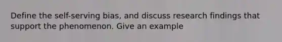 Define the self-serving bias, and discuss research findings that support the phenomenon. Give an example