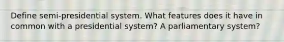 Define semi-presidential system. What features does it have in common with a presidential system? A parliamentary system?