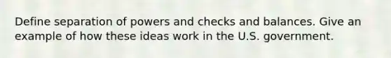 Define separation of powers and checks and balances. Give an example of how these ideas work in the U.S. government.