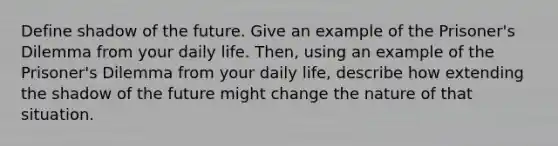 Define shadow of the future. Give an example of the Prisoner's Dilemma from your daily life. Then, using an example of the Prisoner's Dilemma from your daily life, describe how extending the shadow of the future might change the nature of that situation.