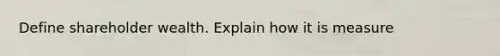 Define shareholder wealth. Explain how it is measure