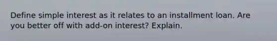 Define simple interest as it relates to an installment loan. Are you better off with add-on interest? Explain.