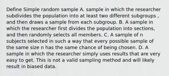 Define Simple random sample A. sample in which the researcher subdivides the population into at least two different subgroups , and then draws a sample from each subgroup. B. A sample in which the researcher first divides the population into sections, and then randomly selects all members. C. A sample of n subjects selected in such a way that every possible sample of the same size n has the same chance of being chosen. D. A sample in which the researcher simply uses results that are very easy to get. This is not a valid sampling method and will likely result in biased data.