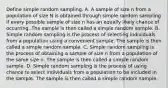 Define simple random sampling. A. A sample of size n from a population of size N is obtained through simple random sampling if every possible sample of size n has an equally likely chance of occurring. The sample is then called a simple random sample. B. Simple random sampling is the process of selecting individuals from a population using a convenient sample. The sample is then called a simple random sample. C. Simple random sampling is the process of obtaining a sample of size n from a population of the same size n. The sample is then called a simple random sample. D. Simple random sampling is the process of using chance to select individuals from a population to be included in the sample. The sample is then called a simple random sample.