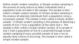 Define simple random sampling. a) Simple random sampling is the process of using chance to select individuals from a population to be included in the sample. The sample is then called a simple random sample. b) Simple random sampling is the process of selecting individuals from a population using a convenient sample. The sample is then called a simple random sample. c) Simple random sampling is the process of obtaining a sample of size n from a population of the same size n. The sample is then called a simple random sample. d) A sample of size n from a population of size N is obtained through simple random sampling if every possible sample of size n has an equally likely chance of occurring. The sample is then called a simple random sample.