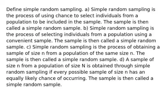 Define simple random sampling. a) Simple random sampling is the process of using chance to select individuals from a population to be included in the sample. The sample is then called a simple random sample. b) Simple random sampling is the process of selecting individuals from a population using a convenient sample. The sample is then called a simple random sample. c) Simple random sampling is the process of obtaining a sample of size n from a population of the same size n. The sample is then called a simple random sample. d) A sample of size n from a population of size N is obtained through simple random sampling if every possible sample of size n has an equally likely chance of occurring. The sample is then called a simple random sample.