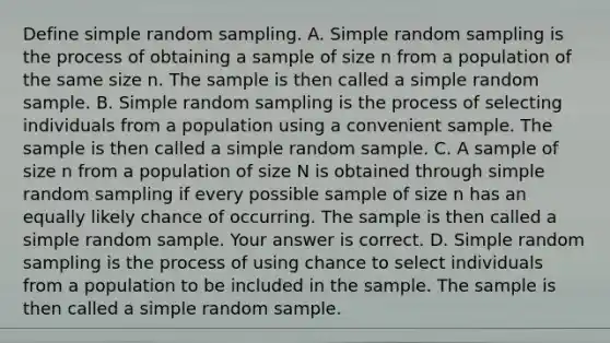 Define simple random sampling. A. Simple random sampling is the process of obtaining a sample of size n from a population of the same size n. The sample is then called a simple random sample. B. Simple random sampling is the process of selecting individuals from a population using a convenient sample. The sample is then called a simple random sample. C. A sample of size n from a population of size N is obtained through simple random sampling if every possible sample of size n has an equally likely chance of occurring. The sample is then called a simple random sample. Your answer is correct. D. Simple random sampling is the process of using chance to select individuals from a population to be included in the sample. The sample is then called a simple random sample.