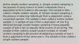 Define simple random sampling. A. Simple random sampling is the process of using chance to select individuals from a population to be included in the sample. The sample is then called a simple random sample. B. Simple random sampling is the process of selecting individuals from a population using a convenient sample. The sample is then called a simple random sample. C. A sample of size n from a population of size N is obtained through simple random sampling if every possible sample of size n has an equally likely chance of occurring. The sample is then called a simple random sample. D. Simple random sampling is the process of obtaining a sample of size n from a population of the same size n. The sample is then called a simple random sample.