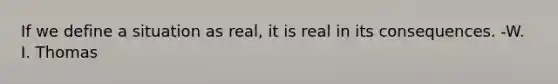 If we define a situation as real, it is real in its consequences. -W. I. Thomas