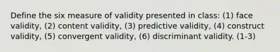 Define the six measure of validity presented in class: (1) face validity, (2) content validity, (3) predictive validity, (4) construct validity, (5) convergent validity, (6) discriminant validity. (1-3)