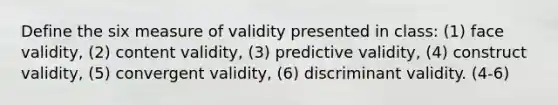 Define the six measure of validity presented in class: (1) face validity, (2) content validity, (3) predictive validity, (4) construct validity, (5) convergent validity, (6) discriminant validity. (4-6)