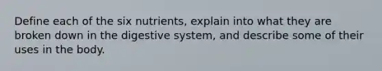 Define each of the six nutrients, explain into what they are broken down in the digestive system, and describe some of their uses in the body.