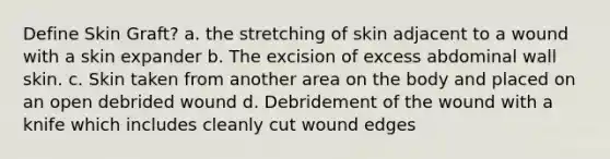 Define Skin Graft? a. the stretching of skin adjacent to a wound with a skin expander b. The excision of excess abdominal wall skin. c. Skin taken from another area on the body and placed on an open debrided wound d. Debridement of the wound with a knife which includes cleanly cut wound edges