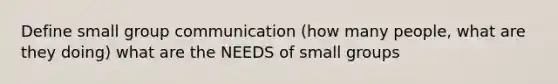 Define small group communication (how many people, what are they doing) what are the NEEDS of small groups