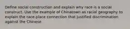 Define social construction and explain why race is a social construct. Use the example of Chinatown as racial geography to explain the race-place connection that justified discrimination against the Chinese